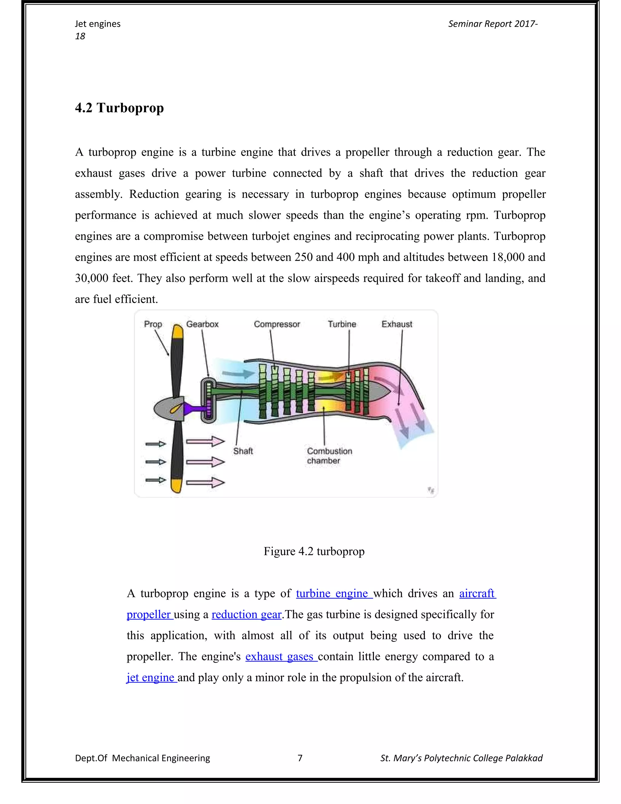 Jet engines Seminar Report 2017-
18
4.2 Turboprop
A turboprop engine is a turbine engine that drives a propeller through a reduction gear. The
exhaust gases drive a power turbine connected by a shaft that drives the reduction gear
assembly. Reduction gearing is necessary in turboprop engines because optimum propeller
performance is achieved at much slower speeds than the engine’s operating rpm. Turboprop
engines are a compromise between turbojet engines and reciprocating power plants. Turboprop
engines are most efficient at speeds between 250 and 400 mph and altitudes between 18,000 and
30,000 feet. They also perform well at the slow airspeeds required for takeoff and landing, and
are fuel efficient.
Figure 4.2 turboprop
A turboprop engine is a type of turbine engine which drives an aircraft
propeller using a reduction gear.The gas turbine is designed specifically for
this application, with almost all of its output being used to drive the
propeller. The engine's exhaust gases contain little energy compared to a
jet engine and play only a minor role in the propulsion of the aircraft.
Dept.Of Mechanical Engineering 7 St. Mary’s Polytechnic College Palakkad
 