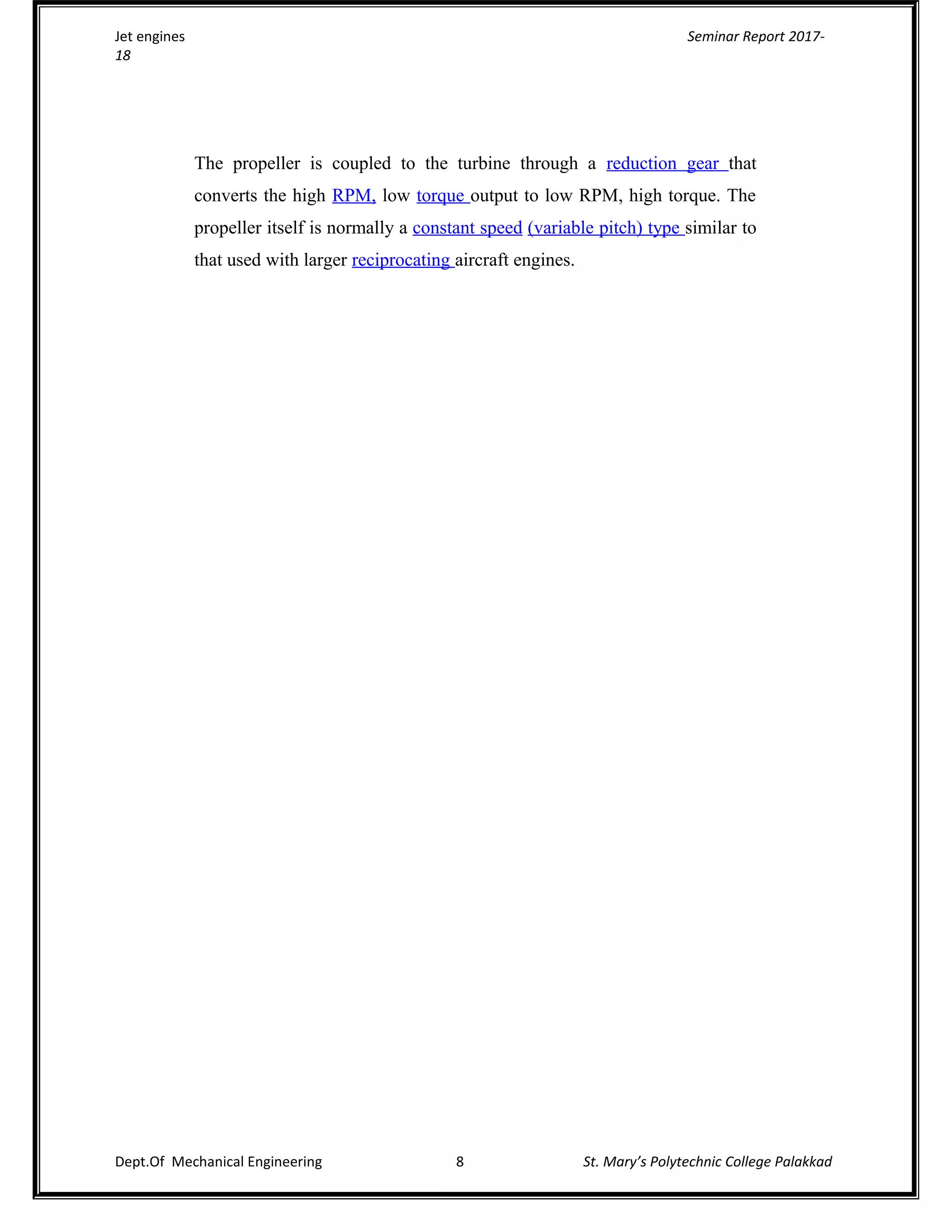 Jet engines Seminar Report 2017-
18
The propeller is coupled to the turbine through a reduction gear that
converts the high RPM, low torque output to low RPM, high torque. The
propeller itself is normally a constant speed (variable pitch) type similar to
that used with larger reciprocating aircraft engines.
Dept.Of Mechanical Engineering 8 St. Mary’s Polytechnic College Palakkad
 