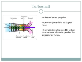 Turboshaft

     •It doesn't have a propeller.

     •It provide power for a helicopter
     rotor.

     •It permits the rotor speed to be kept
     constant even when the speed of the
     generator is varied.
 