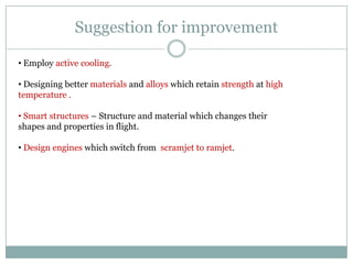 Suggestion for improvement

• Employ active cooling.

• Designing better materials and alloys which retain strength at high
temperature .

• Smart structures – Structure and material which changes their
shapes and properties in flight.

• Design engines which switch from scramjet to ramjet.
 