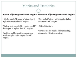 Merits and Demerits

Merits of jet engine over IC engine Demerits of jet engine over IC engine

• Mechanical efficiency of jet engine is   •Thermal efficiency of jet engine is low
high as compared to IC engine.             compared to IC engine.

•Weight and speed of jet engine per HP     •Difficult to start.
developed is higher then IC engine.
                                           •Turbine blades need a special cooling
•Ignition and lubricating system are       system due high temperature.
much simpler in jet engine then IC
engine.
 