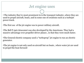 Jet engine uses

• The industry they’re most prominent in is the transport industry ,where they are
used to propel aircraft, boats, and in some one of creations such as a turbojet
power truck.

•The first use of the jet engine was to power military aircraft.

•The Bell P-59A Airacomet was also developed by the Americans. They had a
massive advantage over propeller driver planes , in that they were much faster.

•The General electric company used a “turboprop” jet engine to run an electric
generator.

•The jet engine is not only used on aircraft but on boats , where water jet are used
to propel the boat forward
 