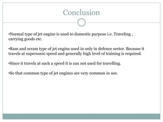 Conclusion

•Normal type of jet engine is used to domestic purpose i.e. Traveling ,
carrying goods etc.

•Ram and scram type of jet engine used in only in defence sector. Because it
travels at supersonic speed and generally high level of training is required.

•Since it travels at such a speed it is can not used for travelling.

•So that common type of jet engines are very common in use.
 