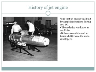 History of jet engine

                •The first jet engine was built
                by Egyptian scientists during
                100 BC.
                • These device was know as
                Aeolipile.
                •Dr.hans von ohain and sir
                frank whittle were the main
                developers.
 