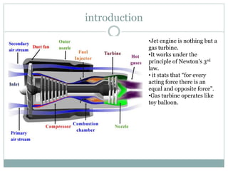 introduction

               •Jet engine is nothing but a
               gas turbine.
               •It works under the
               principle of Newton's 3rd
               law.
               • it stats that “for every
               acting force there is an
               equal and opposite force”.
               •Gas turbine operates like
               toy balloon.
 