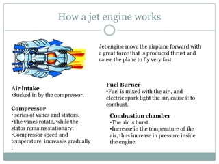 How a jet engine works

                                  Jet engine move the airplane forward with
                                  a great force that is produced thrust and
                                  cause the plane to fly very fast.



                                    Fuel Burner
Air intake
                                    •Fuel is mixed with the air , and
•Sucked in by the compressor.
                                    electric spark light the air, cause it to
                                    combust.
Compressor
• series of vanes and stators.        Combustion chamber
•The vanes rotate, while the          •The air is burst.
stator remains stationary.            •Increase in the temperature of the
•Compressor speed and                 air, thus increase in pressure inside
temperature increases gradually       the engine.
.
 