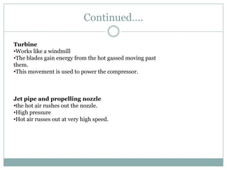 Continued….

Turbine
•Works like a windmill
•The blades gain energy from the hot gassed moving past
them.
•This movement is used to power the compressor.



Jet pipe and propelling nozzle
•the hot air rushes out the nozzle.
•High pressure
•Hot air russes out at very high speed.
 
