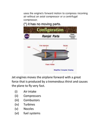 uses the engine's forward motion to compress incoming
air without an axial compressor or a centrifugal
compressor.
(*) it has no moving parts.
Jet engines moves the airplane forward with a great
force that is produced by a tremendous thirst and causes
the plane to fly very fast.
(i) Air intake
(ii) Compressors
(iii) Combustors
(iv) Turbines
(v) Nozzles
(vi) fuel systems
 