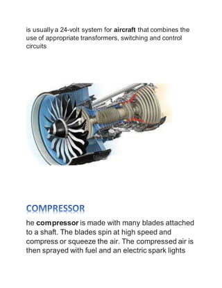 is usually a 24-volt system for aircraft that combines the
use of appropriate transformers, switching and control
circuits
he compressor is made with many blades attached
to a shaft. The blades spin at high speed and
compress or squeeze the air. The compressed air is
then sprayed with fuel and an electric spark lights
 