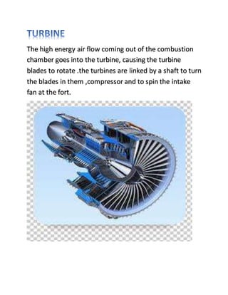 The high energy air flow coming out of the combustion
chamber goes into the turbine, causing the turbine
blades to rotate .the turbines are linked by a shaft to turn
the blades in them ,compressor and to spin the intake
fan at the fort.
 