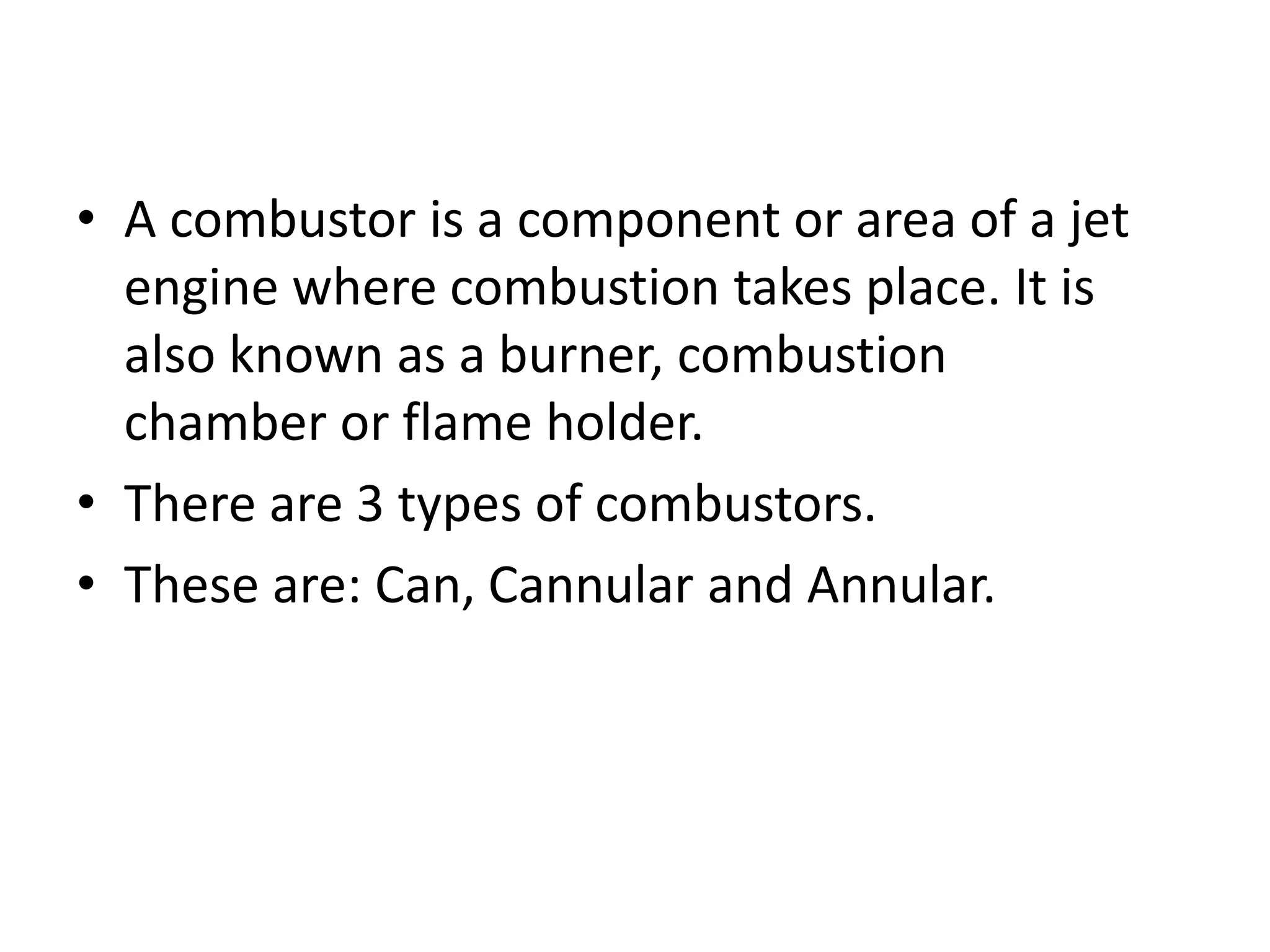 • A combustor is a component or area of a jet
engine where combustion takes place. It is
also known as a burner, combustion
chamber or flame holder.
• There are 3 types of combustors.
• These are: Can, Cannular and Annular.
