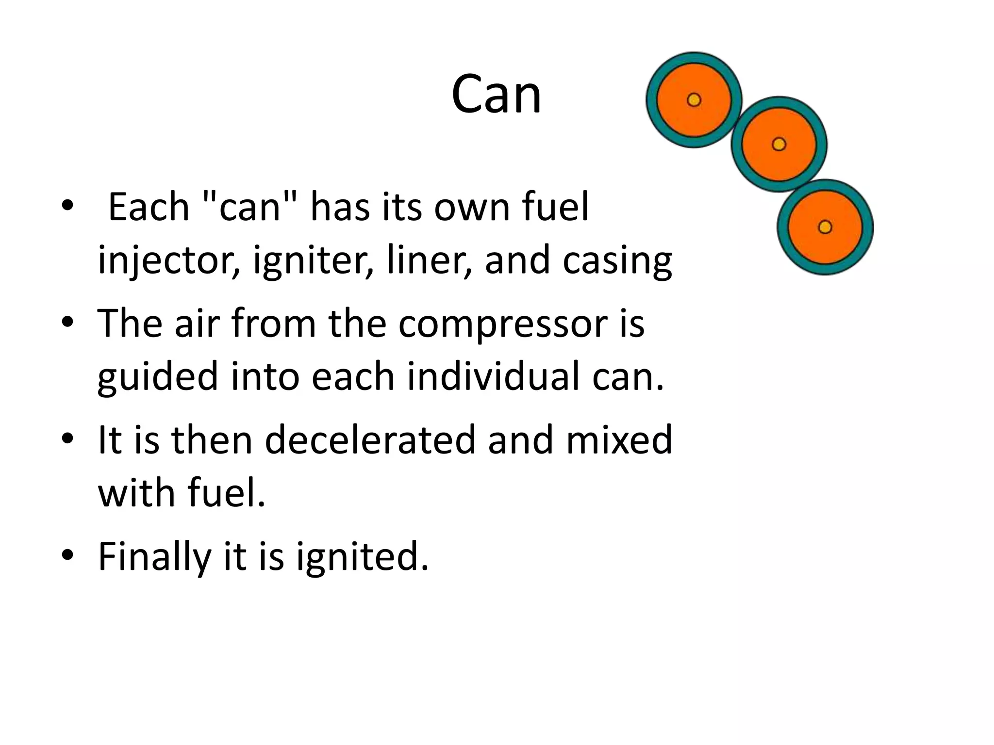 Can
• Each "can" has its own fuel
injector, igniter, liner, and casing
• The air from the compressor is
guided into each individual can.
• It is then decelerated and mixed
with fuel.
• Finally it is ignited.