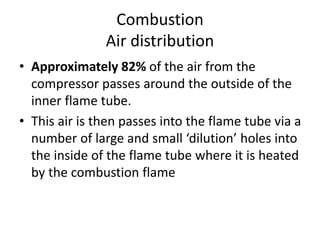 Combustion
Air distribution
• Approximately 82% of the air from the
compressor passes around the outside of the
inner flame tube.
• This air is then passes into the flame tube via a
number of large and small ‘dilution’ holes into
the inside of the flame tube where it is heated
by the combustion flame
 