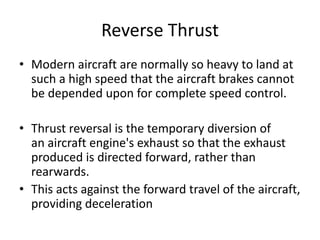 Reverse Thrust
• Modern aircraft are normally so heavy to land at
such a high speed that the aircraft brakes cannot
be depended upon for complete speed control.
• Thrust reversal is the temporary diversion of
an aircraft engine's exhaust so that the exhaust
produced is directed forward, rather than
rearwards.
• This acts against the forward travel of the aircraft,
providing deceleration
 