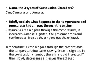 • Name the 3 types of Combustion Chambers?
Can, Cannular and Annular.
• Briefly explain what happens to the temperature and
pressure as the air goes through the engine
Pressure: As the air goes through the compressors, it
increases. Once it is ignited, the pressure drops and
continues to drop as the air goes out the exhaust.
Temperature: As the air goes through the compressors
the temperature increases slowly. Once it is ignited in
the combustion chamber, there is a rapid increase. IT
then slowly decreases as it leaves the exhaust.
 