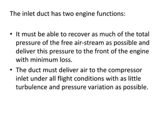 The inlet duct has two engine functions:
• It must be able to recover as much of the total
pressure of the free air-stream as possible and
deliver this pressure to the front of the engine
with minimum loss.
• The duct must deliver air to the compressor
inlet under all flight conditions with as little
turbulence and pressure variation as possible.
 