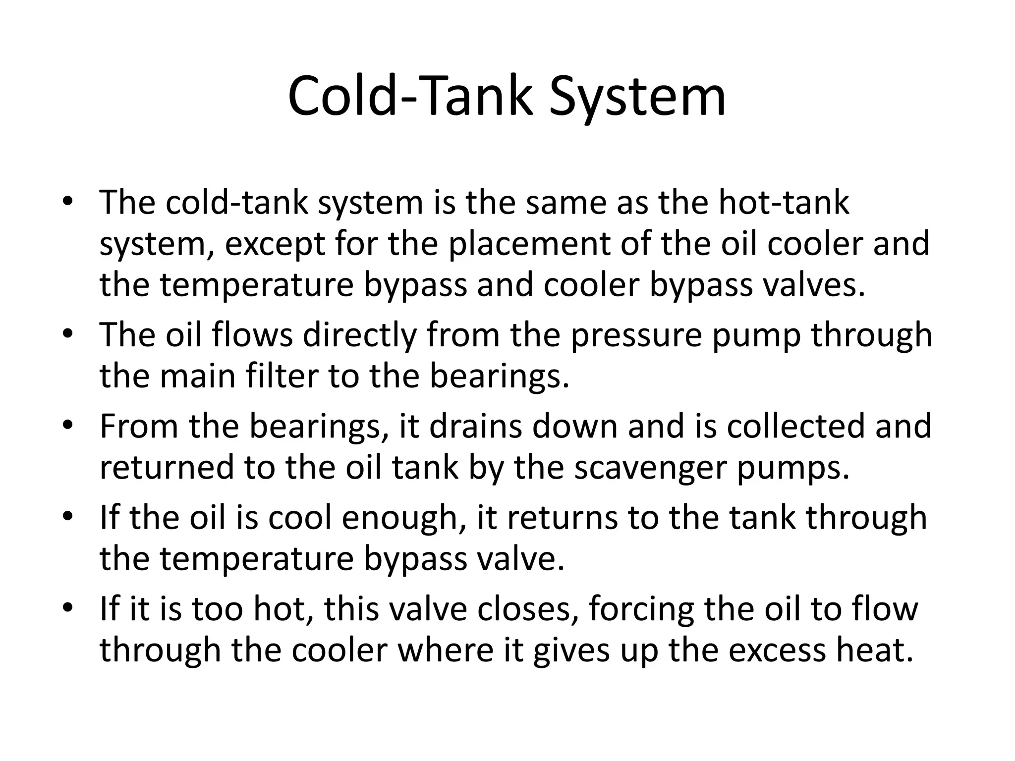Cold-Tank System
• The cold-tank system is the same as the hot-tank
system, except for the placement of the oil cooler and
the temperature bypass and cooler bypass valves.
• The oil flows directly from the pressure pump through
the main filter to the bearings.
• From the bearings, it drains down and is collected and
returned to the oil tank by the scavenger pumps.
• If the oil is cool enough, it returns to the tank through
the temperature bypass valve.
• If it is too hot, this valve closes, forcing the oil to flow
through the cooler where it gives up the excess heat.
 