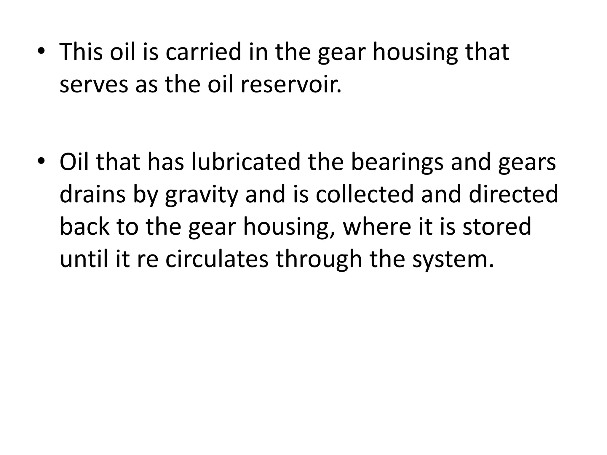 • This oil is carried in the gear housing that
serves as the oil reservoir.
• Oil that has lubricated the bearings and gears
drains by gravity and is collected and directed
back to the gear housing, where it is stored
until it re circulates through the system.
 