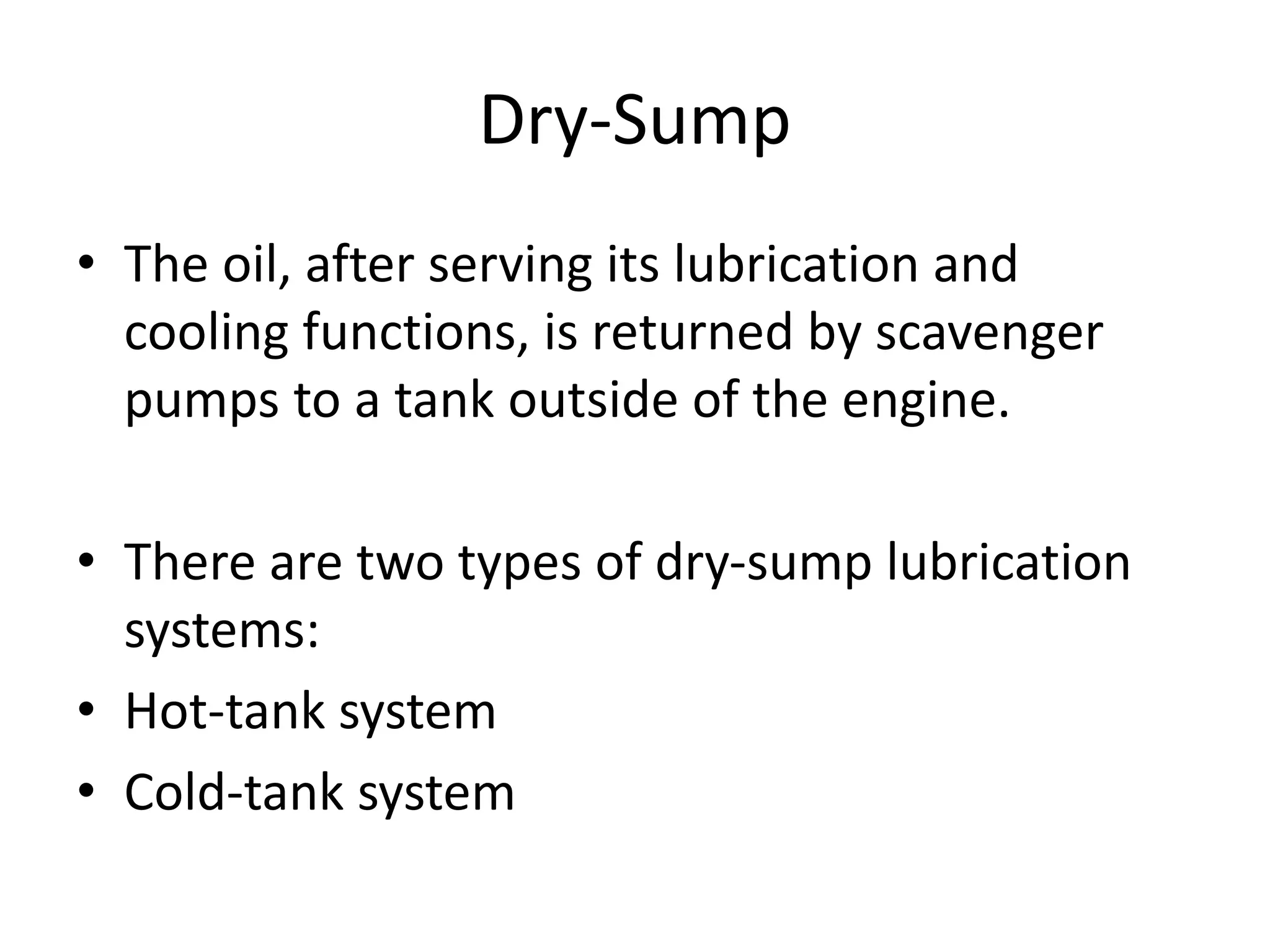 Dry-Sump
• The oil, after serving its lubrication and
cooling functions, is returned by scavenger
pumps to a tank outside of the engine.
• There are two types of dry-sump lubrication
systems:
• Hot-tank system
• Cold-tank system
 