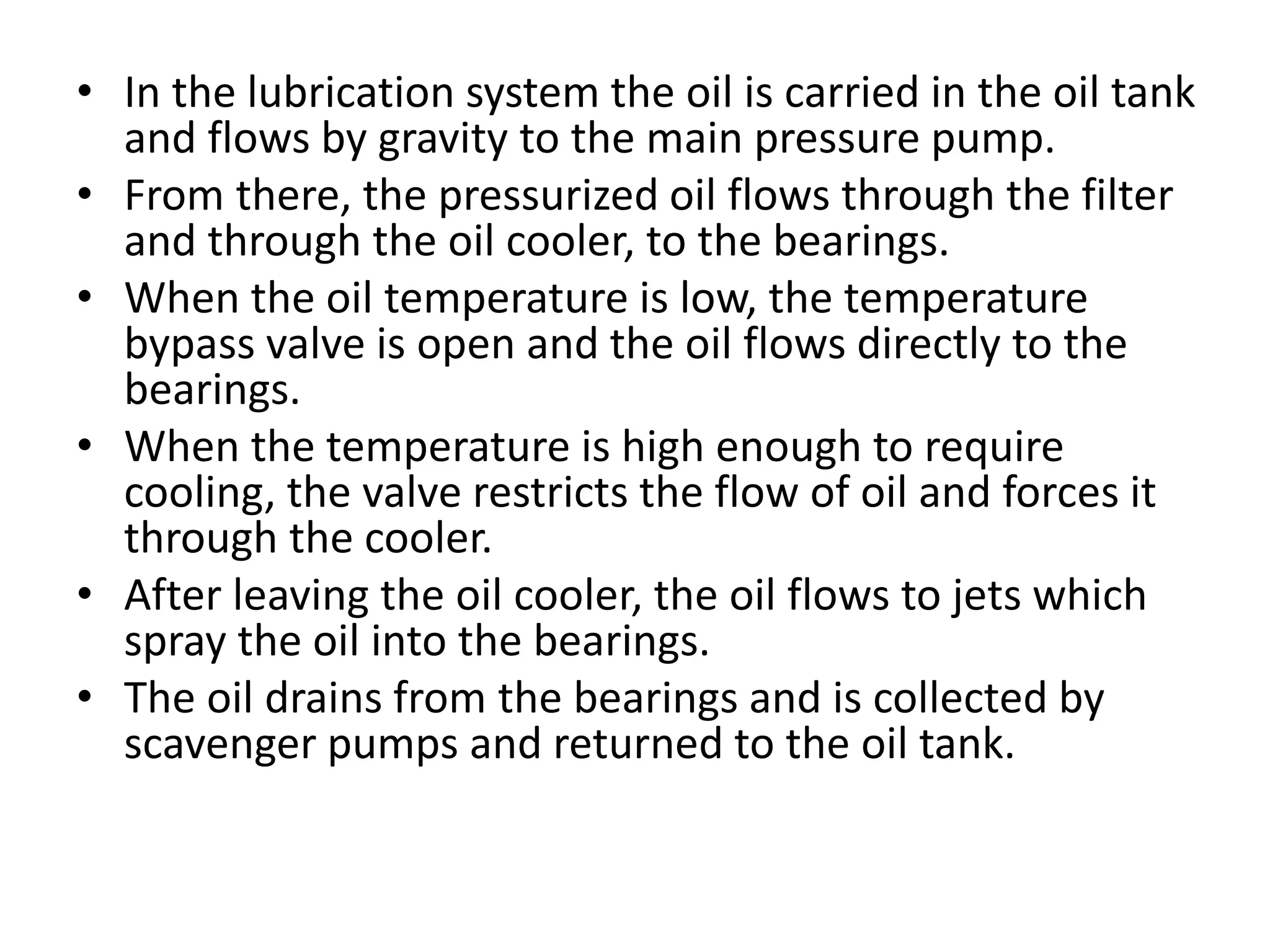 • In the lubrication system the oil is carried in the oil tank
and flows by gravity to the main pressure pump.
• From there, the pressurized oil flows through the filter
and through the oil cooler, to the bearings.
• When the oil temperature is low, the temperature
bypass valve is open and the oil flows directly to the
bearings.
• When the temperature is high enough to require
cooling, the valve restricts the flow of oil and forces it
through the cooler.
• After leaving the oil cooler, the oil flows to jets which
spray the oil into the bearings.
• The oil drains from the bearings and is collected by
scavenger pumps and returned to the oil tank.
 