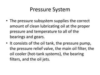 Pressure System
• The pressure subsystem supplies the correct
amount of clean lubricating oil at the proper
pressure and temperature to all of the
bearings and gears.
• It consists of the oil tank, the pressure pump,
the pressure relief valve, the main oil filter, the
oil cooler (hot-tank systems), the bearing
filters, and the oil jets.
 
