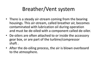 Breather/Vent system
• There is a steady air-stream coming from the bearing
housings. This air-stream, called breather air, becomes
contaminated with lubrication oil during operation
and must be de-oiled with a component called de-oiler.
• De-oilers are often attached to or inside the accessory
gear box, or are part of the turbine/compressor
shaft .
• After the de-oiling process, the air is blown overboard
to the atmosphere.