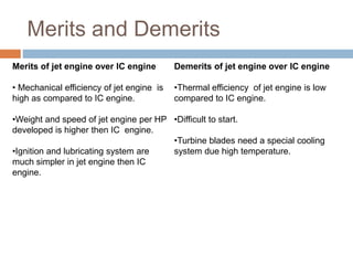 Merits and Demerits
Merits of jet engine over IC engine
• Mechanical efficiency of jet engine is
high as compared to IC engine.
•Weight and speed of jet engine per HP
developed is higher then IC engine.
•Ignition and lubricating system are
much simpler in jet engine then IC
engine.
Demerits of jet engine over IC engine
•Thermal efficiency of jet engine is low
compared to IC engine.
•Difficult to start.
•Turbine blades need a special cooling
system due high temperature.
 