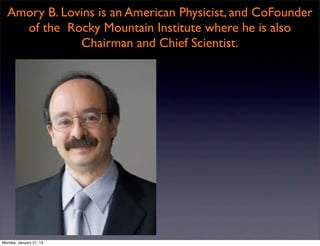 Amory B. Lovins is an American Physicist, and CoFounder
    of the Rocky Mountain Institute where he is also
              Chairman and Chief Scientist.




Monday, January 21, 13
 