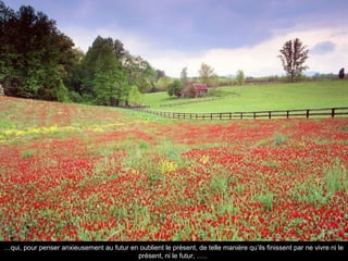 …qui, pour penser anxieusement au futur en oublient le présent, de telle manière qu’ils finissent par ne vivre ni le
                                          présent, ni le futur, …..
 