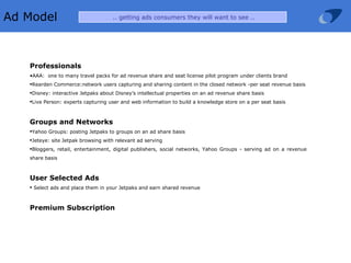 Ad Model  .. getting ads consumers they will want to see .. Professionals AAA:  one to many travel packs for ad revenue share and seat license pilot program under clients brand Rearden Commerce:network users capturing and sharing content in the closed network -per seat revenue basis Disney: interactive Jetpaks about Disney’s intellectual properties on an ad revenue share basis Live Person: experts capturing user and web information to build a knowledge store on a per seat basis Groups and Networks Yahoo Groups: posting Jetpaks to groups on an ad share basis Jeteye: site Jetpak browsing with relevant ad serving Bloggers, retail, entertainment, digital publishers, social networks, Yahoo Groups - serving ad on a revenue share basis User Selected Ads Select ads and place them in your Jetpaks and earn shared revenue Premium Subscription   