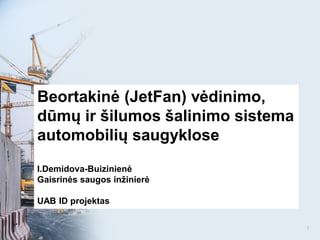Beortakinė (JetFan) vėdinimo,
dūmų ir šilumos šalinimo sistema
automobilių saugyklose
I.Demidova-Buizinienė
Gaisrinės saugos inžinierė
UAB ID projektas
1
 