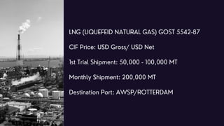 LNG (LIQUEFEID NATURAL GAS) GOST 5542-87
CIF Price: USD Gross/ USD Net
1st Trial Shipment: 50,000 - 100,000 MT
Monthly Shi...