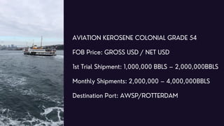AVIATION KEROSENE COLONIAL GRADE 54
FOB Price: GROSS USD / NET USD
1st Trial Shipment: 1,000,000 BBLS – 2,000,000BBLS
Mont...