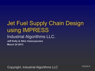Jet Fuel Supply Chain Design
using IMPRESS
Industrial Algorithms LLC.
Jeff Kelly & Alkis Vazacopoulos
March 24 2013




                                       3/23/2013
Copyright, Industrial Algorithms LLC
 