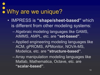 Why are we unique?
• IMPRESS is “shape/sheet-based” which
  is different from other modeling systems:
  – Algebraic modeling languages like GAMS,
    AIMMS, AMPL, etc. are “set-based”.
  – Applied engineering modeling languages like
    ACM, gPROMS, APMonitor, NOVA-MS,
    Modelica, etc. are “structure-based”.
  – Array manipulation modeling languages like
    Matlab, Mathematica, Octave, etc. are
    “scalar-based”.
                                            10
 