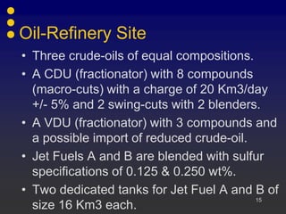 Oil-Refinery Site
• Three crude-oils of equal compositions.
• A CDU (fractionator) with 8 compounds
  (macro-cuts) with a charge of 20 Km3/day
  +/- 5% and 2 swing-cuts with 2 blenders.
• A VDU (fractionator) with 3 compounds and
  a possible import of reduced crude-oil.
• Jet Fuels A and B are blended with sulfur
  specifications of 0.125 & 0.250 wt%.
• Two dedicated tanks for Jet Fuel A and B of
                                          15
  size 16 Km3 each.
 