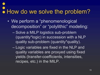 How do we solve the problem?
• We perform a “phenomenological
  decomposition” or “polylithic” modeling:
  – Solve a MILP logistics sub-problem
    (quantity*logic) in succession with a NLP
    quality sub-problem (quantity*quality).
  – Logic variables are fixed in the NLP and
    quality variables are proxyed using fixed
    yields (transfer-coefficients, intensities,
    recipes, etc.) in the MILP.

                                                  19
 