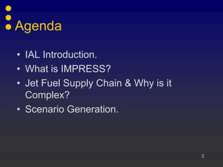 Agenda

• IAL Introduction.
• What is IMPRESS?
• Jet Fuel Supply Chain & Why is it
  Complex?
• Scenario Generation.



                                      2
 
