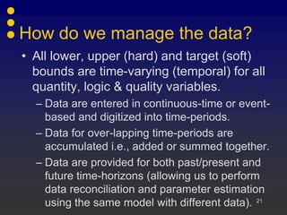 How do we manage the data?
• All lower, upper (hard) and target (soft)
  bounds are time-varying (temporal) for all
  quantity, logic & quality variables.
  – Data are entered in continuous-time or event-
    based and digitized into time-periods.
  – Data for over-lapping time-periods are
    accumulated i.e., added or summed together.
  – Data are provided for both past/present and
    future time-horizons (allowing us to perform
    data reconciliation and parameter estimation
    using the same model with different data). 21
 