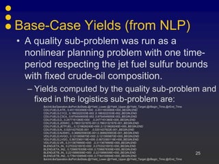 Base-Case Yields (from NLP)
• A quality sub-problem was run as a
  nonlinear planning problem with one time-
  period respecting the jet fuel sulfur bounds
  with fixed crude-oil composition.
  – Yields computed by the quality sub-problem and
    fixed in the logistics sub-problem are:
      &sUnit,&sOperation,&sPort,&sState,@rYield_Lower,@rYield_Upper,@rYield_Target,@rBegin_Time,@rEnd_Time
      CDU,FUELS,ATR,, 0.4511653090E+000 ,0.4511653090E+000,,BEGIN,END
      CDU,FUELS,C1C2,, 0.1863222333E-002 ,0.1863222333E-002,,BEGIN,END
      CDU,FUELS,C3C4,, 0.9754549000E-002 ,0.9754549000E-002,,BEGIN,END
      CDU,FUELS,D,, 0.2477161380E+000 ,0.2477161380E+000,,BEGIN,END
      CDU,FUELS,JDSWC,, 0.7863132167E-001,0.7863132167E-001,,BEGIN,END
      CDU,FUELS,JETFUEL,, 0.1219626240E+000 ,0.1219626240E+000,,BEGIN,END
      CDU,FUELS,N,, 0.5201427922E-001 ,0.5201427922E-001,,BEGIN,END
      CDU,FUELS,NJSWC,, 0.3689255833E-001,0.3689255833E-001,,BEGIN,END
      VDU,FUELS,HVGO,, 0.1213959870E+000 ,0.1213959870E+000,,BEGIN,END
      VDU,FUELS,LVGO,, 0.5672360119E+000 ,0.5672360119E+000,,BEGIN,END
      VDU,FUELS,VR,, 0.3113679995E+000 ,0.3113679995E+000,,BEGIN,END
      BLENDJETA,,IN,, 0.2703321691E+000 ,0.2703321691E+000,,BEGIN,END
      BLENDJETA,,IN2,, 0.7296678309E+000 ,0.7296678309E+000,,BEGIN,END
      BLENDJETB,,IN,, 0.2215899306E+000 ,0.2215899306E+000,,BEGIN,END                                        25
      BLENDJETB,,IN2,, 0.7784100694E+000 ,0.7784100694E+000,,BEGIN,END
      &sUnit,&sOperation,&sPort,&sState,@rYield_Lower,@rYield_Upper,@rYield_Target,@rBegin_Time,@rEnd_Time
 