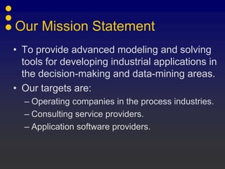 Our Mission Statement
• To provide advanced modeling and solving
  tools for developing industrial applications in
  the decision-making and data-mining areas.
• Our targets are:
  – Operating companies in the process industries.
  – Consulting service providers.
  – Application software providers.
 