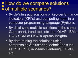 How do we compare solutions
of multiple scenarios?
• By defining aggregations or key-performance
  indicators (KPI’s) and computing them in a
  computer programming language (Python).
• By displaying multiple solutions in the same
  Gantt chart, trend plot, etc. i.e., OLAP, IBM’s
  ILOG ODM or FICO’s Xpress-Insights.
• By data-mining the solutions using
  compressing & clustering techniques such
  as PCA, PLS, K-Means Centering, FCMC,
  etc.                                       34
 