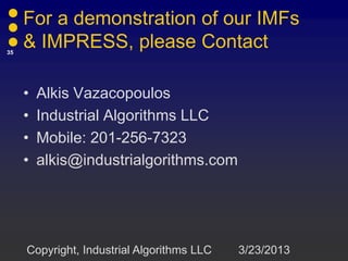 For a demonstration of our IMFs
35
     & IMPRESS, please Contact

     •   Alkis Vazacopoulos
     •   Industrial Algorithms LLC
     •   Mobile: 201-256-7323
     •   alkis@industrialgorithms.com




     Copyright, Industrial Algorithms LLC   3/23/2013
 
