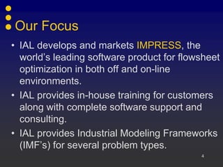 Our Focus
• IAL develops and markets IMPRESS, the
  world’s leading software product for flowsheet
  optimization in both off and on-line
  environments.
• IAL provides in-house training for customers
  along with complete software support and
  consulting.
• IAL provides Industrial Modeling Frameworks
  (IMF’s) for several problem types.
                                           4
 