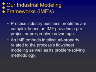 Our Industrial Modeling
Frameworks (IMF’s)

• Process industry business problems are
  complex hence an IMF provides a pre-
  project or pre-problem advantage.
• An IMF embeds intellectual-property
  related to the process’s flowsheet
  modeling as well as its problem-solving
  methodology.
 
