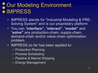 Our Modeling Environment
IMPRESS
• IMPRESS stands for “Industrial Modeling & PRE-
  Solving System” and is our proprietary platform.
• You can “interface”, “interact”, “model” and
  “solve” any production-chain, supply-chain,
  demand-chain and/or value-chain optimization
  problem.
• IMPRESS so far has been applied to:
  –   Production Planning
  –   Process Scheduling
  –   Pipeline & Marine Shipping
  –   Energy Management
                                                6
 