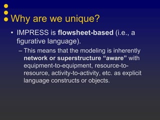 Why are we unique?
• IMPRESS is flowsheet-based (i.e., a
  figurative language).
  – This means that the modeling is inherently
    network or superstructure “aware” with
    equipment-to-equipment, resource-to-
    resource, activity-to-activity, etc. as explicit
    language constructs or objects.
 