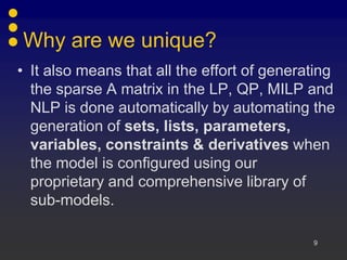 Why are we unique?
• It also means that all the effort of generating
  the sparse A matrix in the LP, QP, MILP and
  NLP is done automatically by automating the
  generation of sets, lists, parameters,
  variables, constraints & derivatives when
  the model is configured using our
  proprietary and comprehensive library of
  sub-models.

                                             9
 