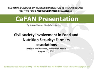 REGIONAL DIALOGUE ON HUNGER ERADICATION IN THE CARIBBEAN:
RIGHT TO FOOD AND GOVERNANCE CHALLENGES
Caribbean Farmers Network (CaFAN) - Tel: 784 453 1004 - Fax: 784 453 1239 - Email: cafancaribbean@gmail.com
By Jethro Greene, Chief Coordinator
CaFAN Presentation
Civil society involvement in Food and
Nutrition Security: Farmers
associations
Antigua and Barbuda, Jolly Beach Resort
August 1-2, 2013
 