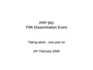 PPP SIG Fifth Dissemination Event Taking stock…one year on 24 th  February 2009 